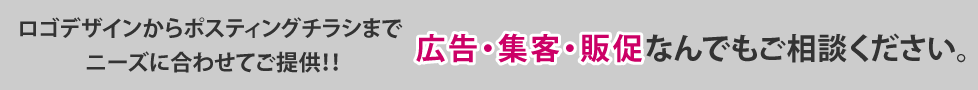 ロゴデザインからポスティングチラシまで　ニーズに合わせてご提供　/　ネットプリント入稿データのみの作成など　/　広告・集客・販促なんでもご相談ください。